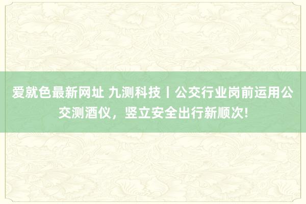 爱就色最新网址 九测科技丨公交行业岗前运用公交测酒仪，竖立安全出行新顺次!