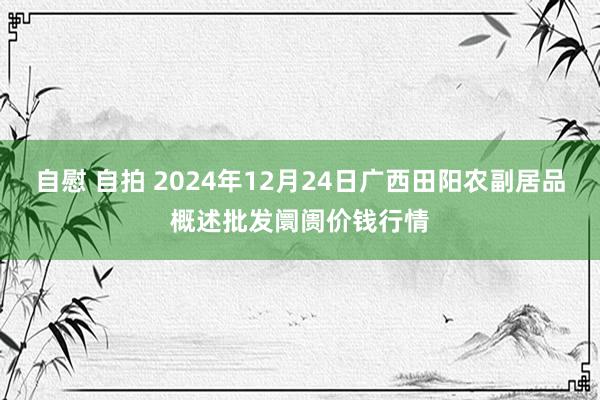 自慰 自拍 2024年12月24日广西田阳农副居品概述批发阛阓价钱行情