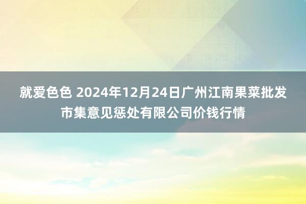 就爱色色 2024年12月24日广州江南果菜批发市集意见惩处有限公司价钱行情