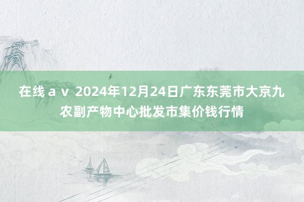 在线ａｖ 2024年12月24日广东东莞市大京九农副产物中心批发市集价钱行情