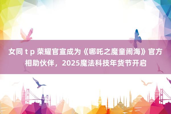 女同 t p 荣耀官宣成为《哪吒之魔童闹海》官方相助伙伴，2025魔法科技年货节开启