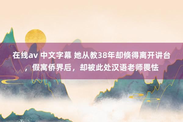 在线av 中文字幕 她从教38年却倏得离开讲台，假寓侨界后，却被此处汉语老师畏怯