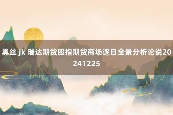 黑丝 jk 瑞达期货股指期货商场逐日全景分析论说20241225