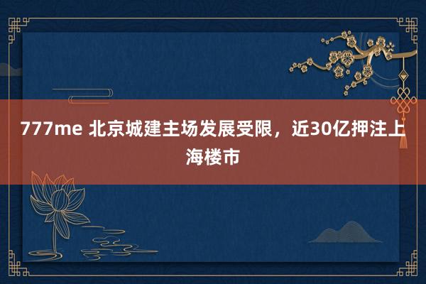 777me 北京城建主场发展受限，近30亿押注上海楼市