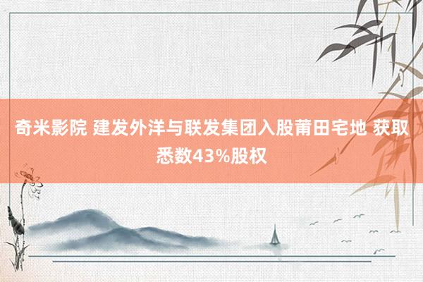 奇米影院 建发外洋与联发集团入股莆田宅地 获取悉数43%股权