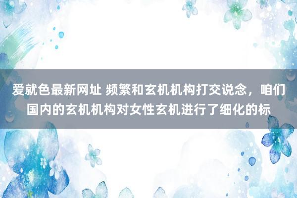 爱就色最新网址 频繁和玄机机构打交说念，咱们国内的玄机机构对女性玄机进行了细化的标