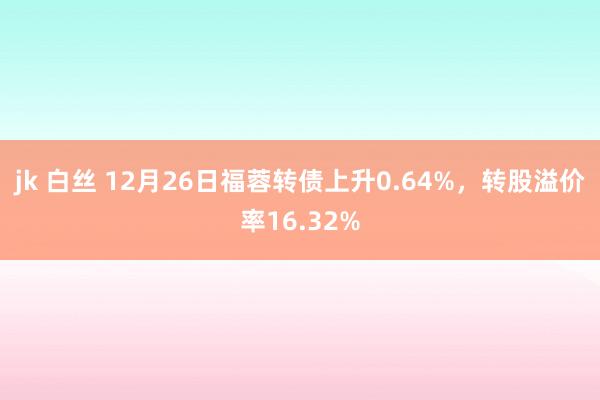 jk 白丝 12月26日福蓉转债上升0.64%，转股溢价率16.32%