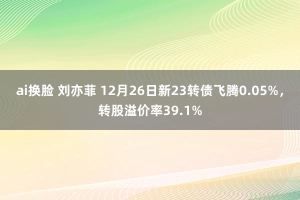 ai换脸 刘亦菲 12月26日新23转债飞腾0.05%，转股溢价率39.1%