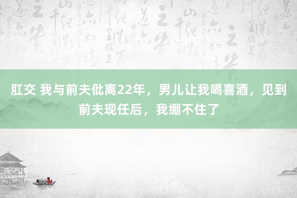 肛交 我与前夫仳离22年，男儿让我喝喜酒，见到前夫现任后，我绷不住了