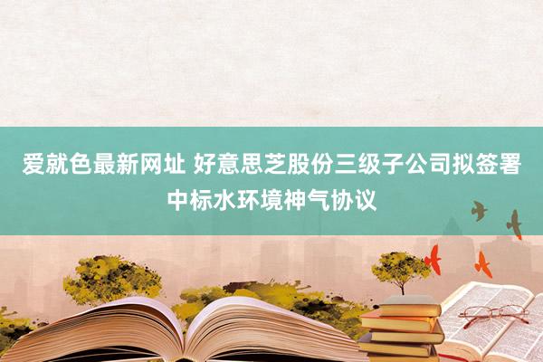 爱就色最新网址 好意思芝股份三级子公司拟签署中标水环境神气协议