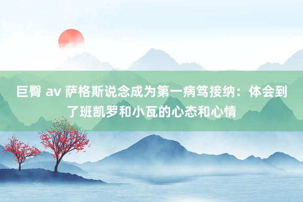 巨臀 av 萨格斯说念成为第一病笃接纳：体会到了班凯罗和小瓦的心态和心情