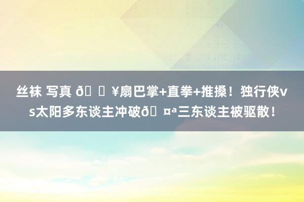 丝袜 写真 💥扇巴掌+直拳+推搡！独行侠vs太阳多东谈主冲破🤪三东谈主被驱散！