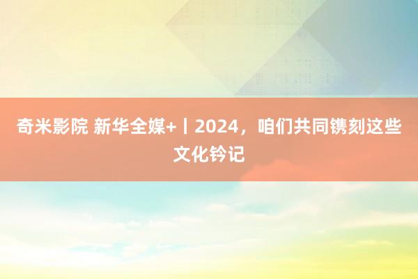 奇米影院 新华全媒+丨2024，咱们共同镌刻这些文化钤记