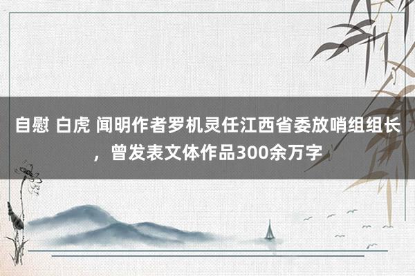 自慰 白虎 闻明作者罗机灵任江西省委放哨组组长，曾发表文体作品300余万字