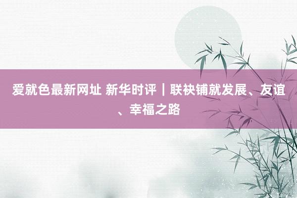 爱就色最新网址 新华时评｜联袂铺就发展、友谊、幸福之路