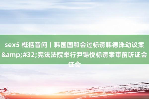 sex5 概括音问丨韩国国和会过标谤韩德洙动议案&#32;宪法法院举行尹锡悦标谤案审前听证会