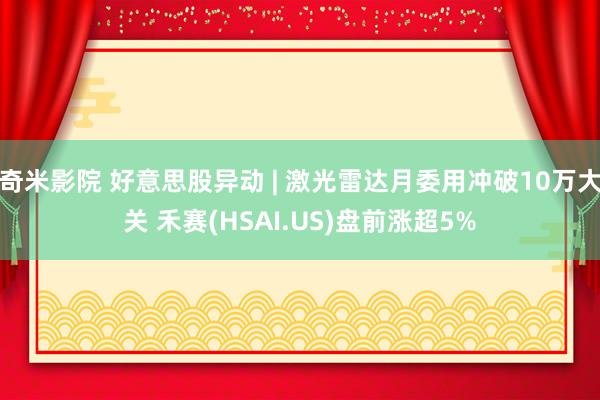 奇米影院 好意思股异动 | 激光雷达月委用冲破10万大关 禾赛(HSAI.US)盘前涨超5%