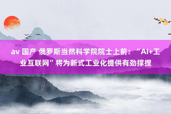 av 国产 俄罗斯当然科学院院士上前：“AI+工业互联网”将为新式工业化提供有劲撑捏