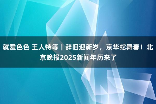 就爱色色 王人特等｜辞旧迎新岁，京华蛇舞春！北京晚报2025新闻年历来了