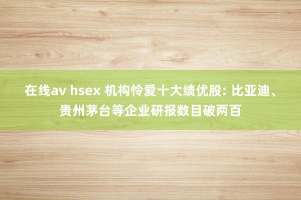 在线av hsex 机构怜爱十大绩优股: 比亚迪、贵州茅台等企业研报数目破两百