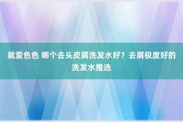 就爱色色 哪个去头皮屑洗发水好？去屑极度好的洗发水推选