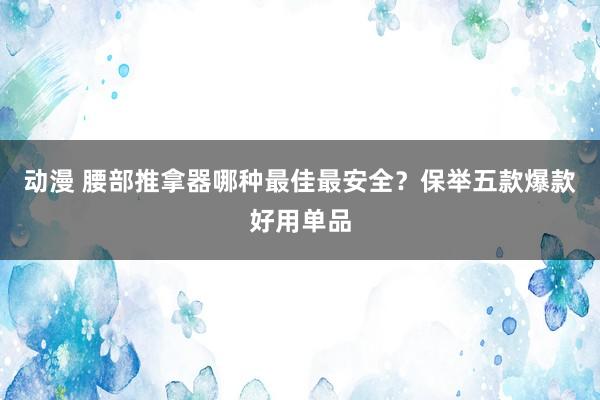 动漫 腰部推拿器哪种最佳最安全？保举五款爆款好用单品