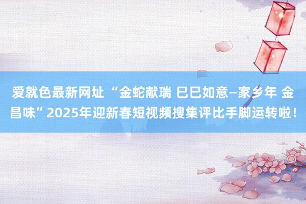 爱就色最新网址 “金蛇献瑞 巳巳如意—家乡年 金昌味”2025年迎新春短视频搜集评比手脚运转啦！