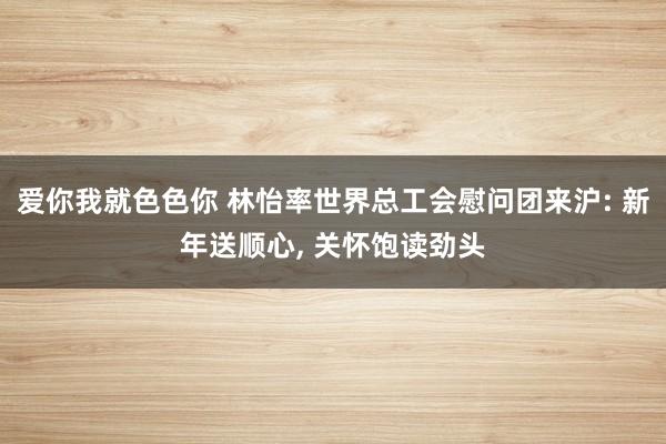 爱你我就色色你 林怡率世界总工会慰问团来沪: 新年送顺心， 关怀饱读劲头