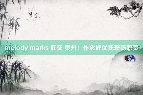 melody marks 肛交 贵州：作念好优抚褒扬职责