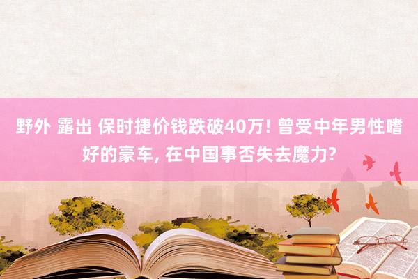 野外 露出 保时捷价钱跌破40万! 曾受中年男性嗜好的豪车， 在中国事否失去魔力?