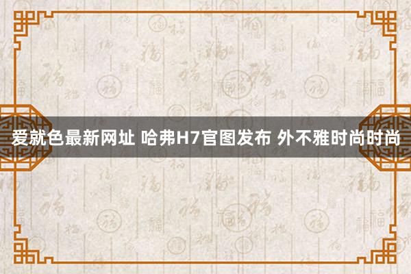 爱就色最新网址 哈弗H7官图发布 外不雅时尚时尚