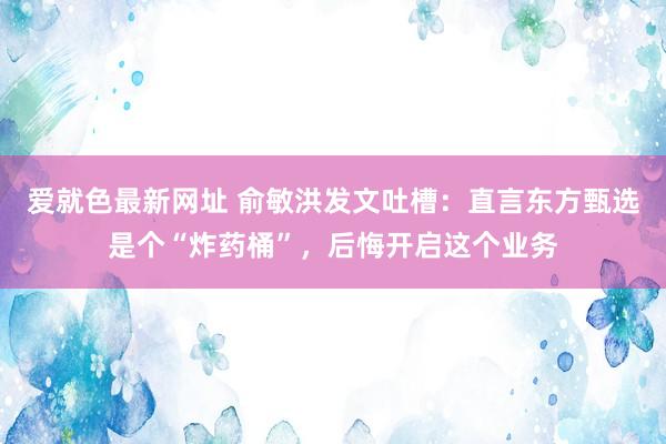 爱就色最新网址 俞敏洪发文吐槽：直言东方甄选是个“炸药桶”，后悔开启这个业务