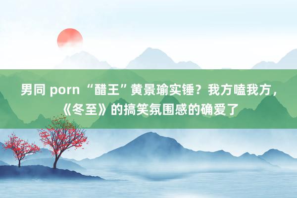 男同 porn “醋王”黄景瑜实锤？我方嗑我方，《冬至》的搞笑氛围感的确爱了