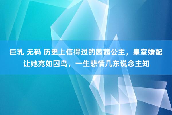 巨乳 无码 历史上信得过的茜茜公主，皇室婚配让她宛如囚鸟，一生悲情几东说念主知