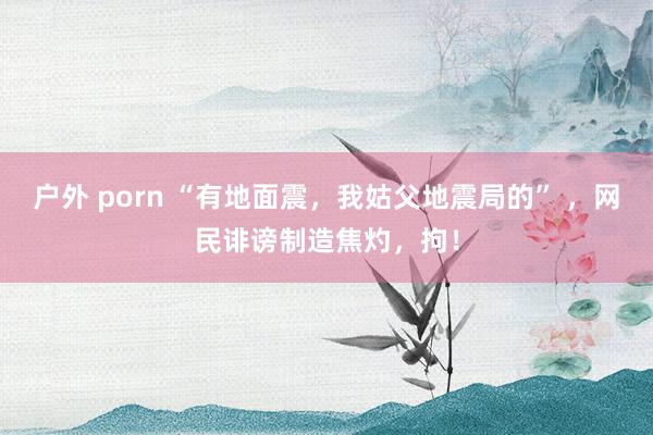 户外 porn “有地面震，我姑父地震局的” ，网民诽谤制造焦灼，拘！