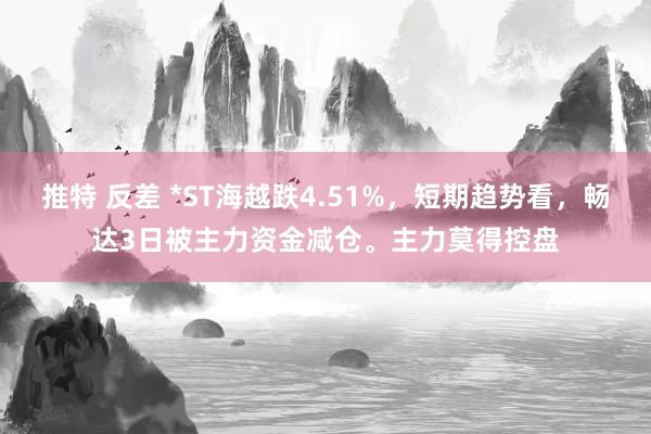 推特 反差 *ST海越跌4.51%，短期趋势看，畅达3日被主力资金减仓。主力莫得控盘