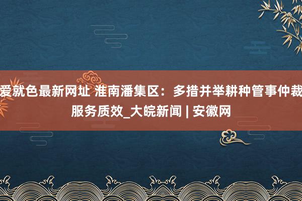 爱就色最新网址 淮南潘集区：多措并举耕种管事仲裁服务质效_大皖新闻 | 安徽网