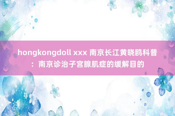 hongkongdoll xxx 南京长江黄晓鸥科普：南京诊治子宫腺肌症的缓解目的