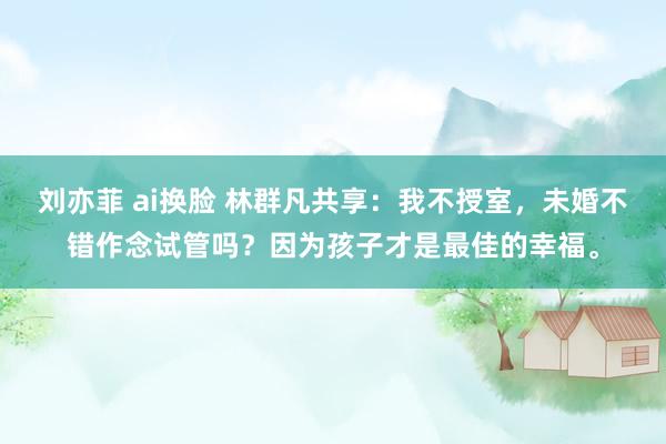 刘亦菲 ai换脸 林群凡共享：我不授室，未婚不错作念试管吗？因为孩子才是最佳的幸福。