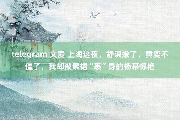 telegram 文爱 上海这夜，舒淇嫩了，黄奕不僵了，我却被素裙“裹”身的杨幂惊艳