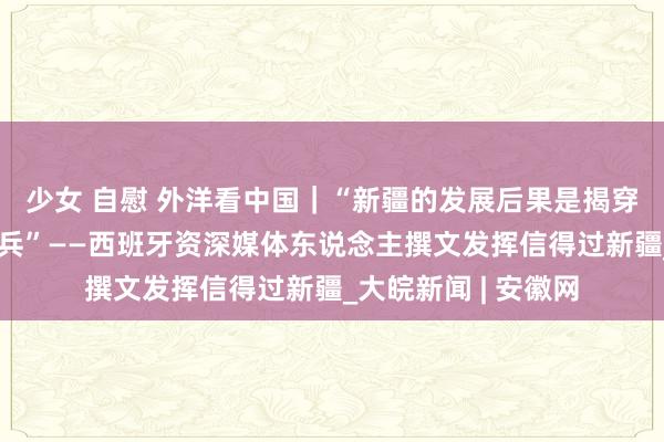 少女 自慰 外洋看中国｜“新疆的发展后果是揭穿西方坏话的最佳刀兵”——西班牙资深媒体东说念主撰文发挥信得过新疆_大皖新闻 | 安徽网