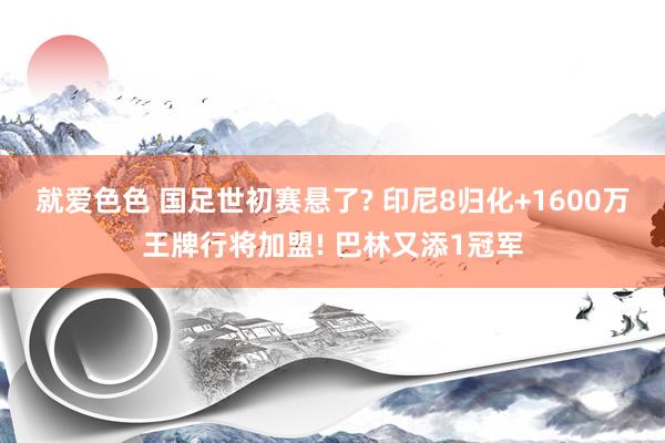 就爱色色 国足世初赛悬了? 印尼8归化+1600万王牌行将加盟! 巴林又添1冠军